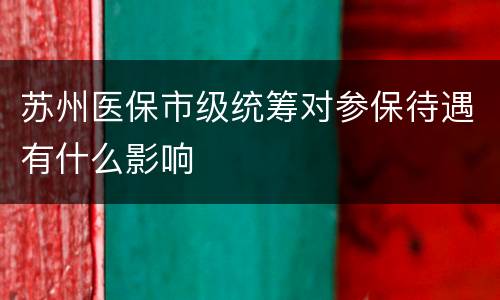 苏州医保市级统筹对参保待遇有什么影响