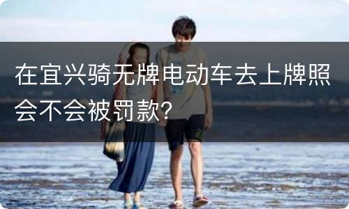 在宜兴骑无牌电动车去上牌照会不会被罚款？