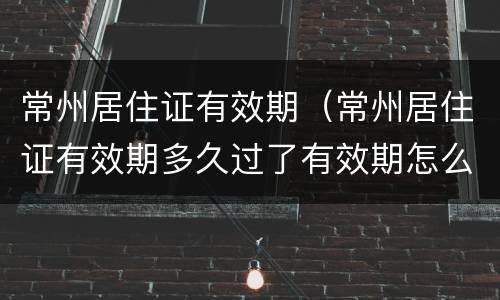 常州居住证有效期（常州居住证有效期多久过了有效期怎么办）