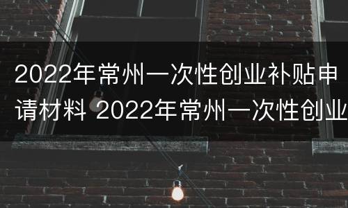 2022年常州一次性创业补贴申请材料 2022年常州一次性创业补贴申请材料是什么