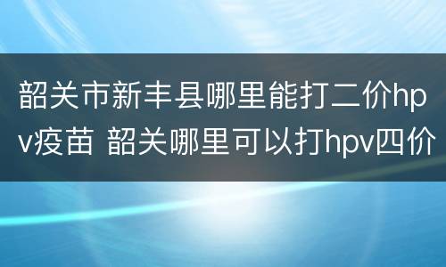 韶关市新丰县哪里能打二价hpv疫苗 韶关哪里可以打hpv四价疫苗