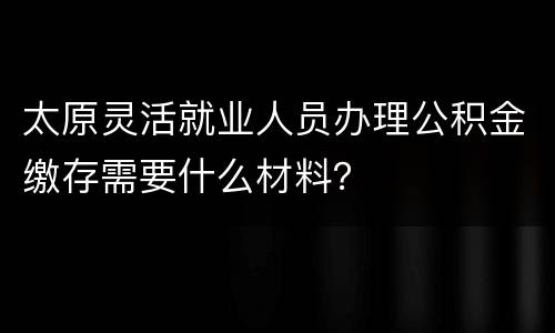 太原灵活就业人员办理公积金缴存需要什么材料？