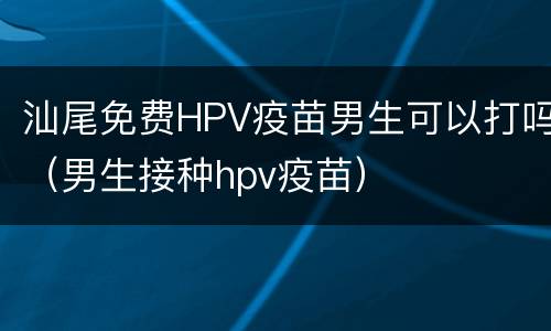 汕尾免费HPV疫苗男生可以打吗（男生接种hpv疫苗）