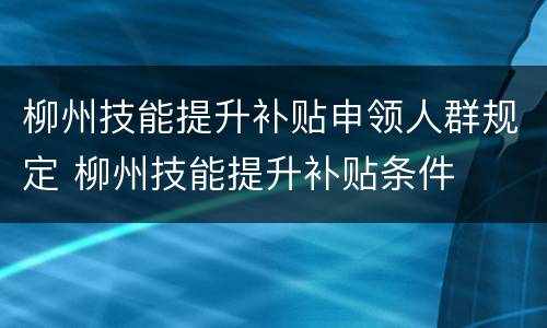 柳州技能提升补贴申领人群规定 柳州技能提升补贴条件