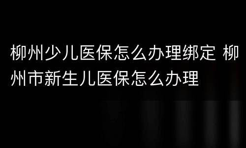 柳州少儿医保怎么办理绑定 柳州市新生儿医保怎么办理