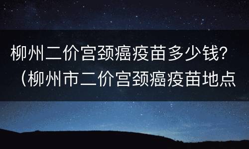 柳州二价宫颈癌疫苗多少钱？（柳州市二价宫颈癌疫苗地点）