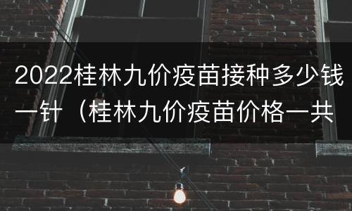 2022桂林九价疫苗接种多少钱一针（桂林九价疫苗价格一共多少钱）