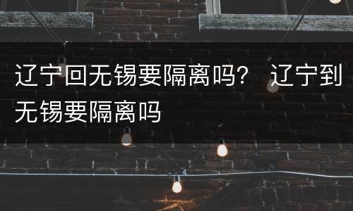 辽宁回无锡要隔离吗？ 辽宁到无锡要隔离吗