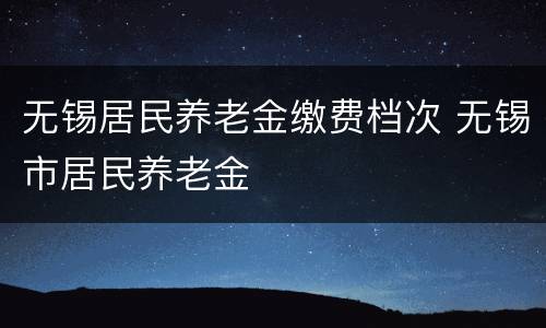 无锡居民养老金缴费档次 无锡市居民养老金