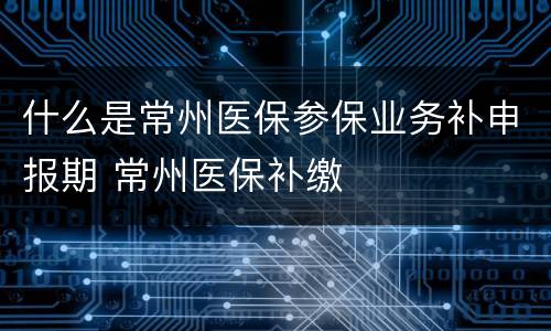 什么是常州医保参保业务补申报期 常州医保补缴