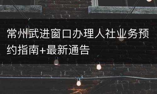 常州武进窗口办理人社业务预约指南+最新通告