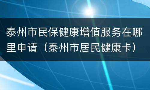 泰州市民保健康增值服务在哪里申请（泰州市居民健康卡）