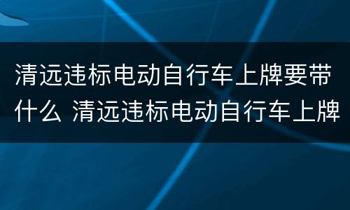 清远违标电动自行车上牌要带什么 清远违标电动自行车上牌要带什么证件