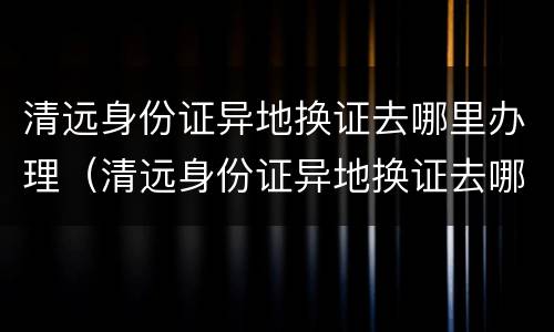 清远身份证异地换证去哪里办理（清远身份证异地换证去哪里办理电话）