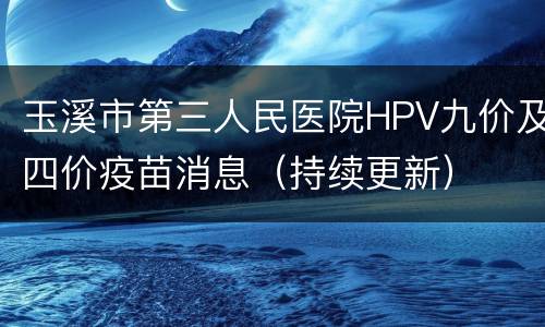 玉溪市第三人民医院HPV九价及四价疫苗消息（持续更新）