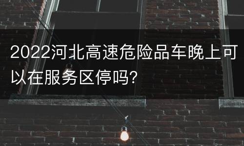 2022河北高速危险品车晚上可以在服务区停吗？