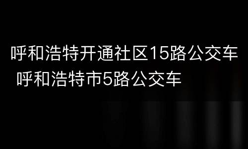 呼和浩特开通社区15路公交车 呼和浩特市5路公交车