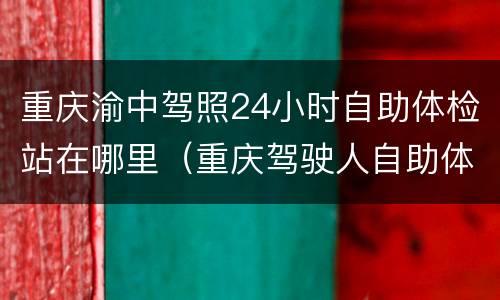 重庆渝中驾照24小时自助体检站在哪里（重庆驾驶人自助体检站营业时间）