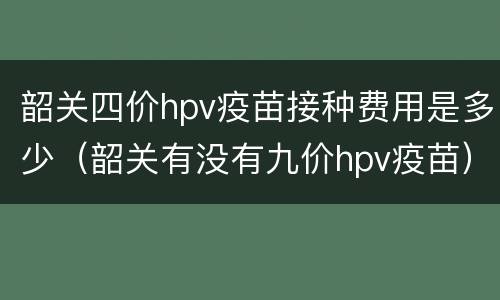 韶关四价hpv疫苗接种费用是多少（韶关有没有九价hpv疫苗）
