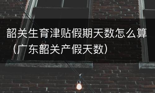 韶关生育津贴假期天数怎么算（广东韶关产假天数）