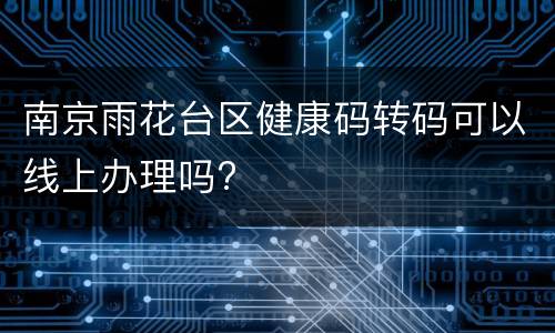 南京雨花台区健康码转码可以线上办理吗?