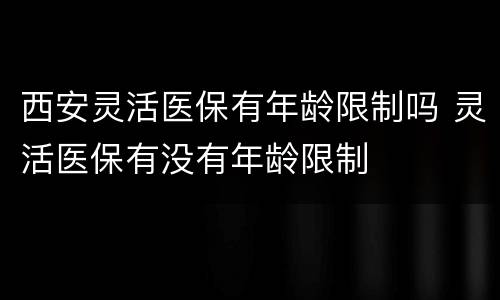 西安灵活医保有年龄限制吗 灵活医保有没有年龄限制