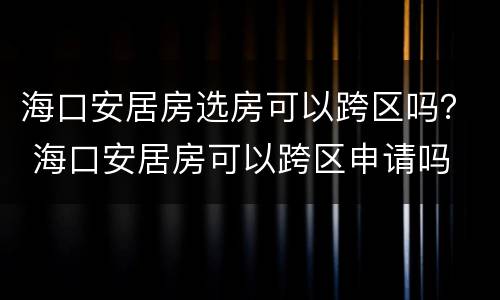 海口安居房选房可以跨区吗？ 海口安居房可以跨区申请吗