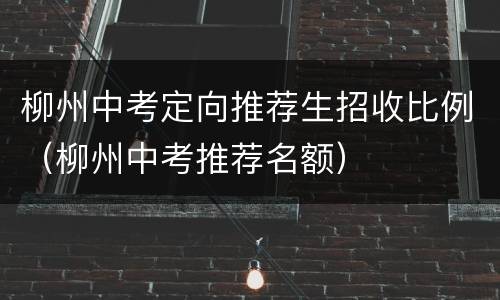 柳州中考定向推荐生招收比例（柳州中考推荐名额）