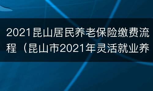 2021昆山居民养老保险缴费流程（昆山市2021年灵活就业养老保险缴费标准）