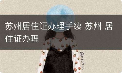 苏州居住证办理手续 苏州 居住证办理