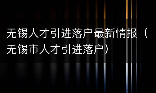 无锡人才引进落户最新情报（无锡市人才引进落户）
