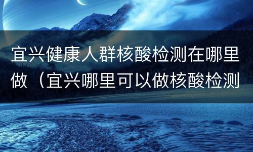 宜兴健康人群核酸检测在哪里做（宜兴哪里可以做核酸检测）