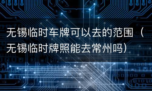 无锡临时车牌可以去的范围（无锡临时牌照能去常州吗）