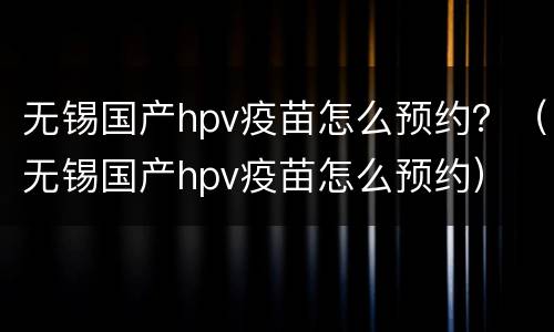 无锡国产hpv疫苗怎么预约？（无锡国产hpv疫苗怎么预约）