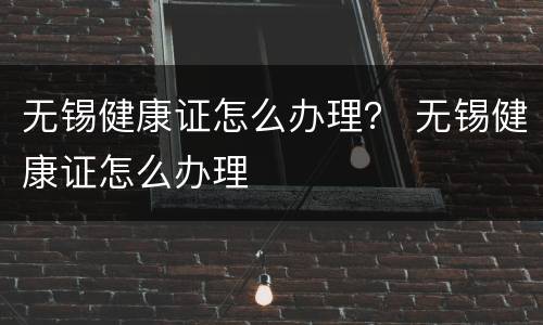 无锡健康证怎么办理？ 无锡健康证怎么办理