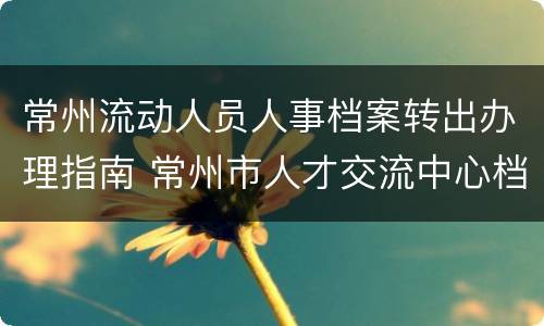 常州流动人员人事档案转出办理指南 常州市人才交流中心档案管理