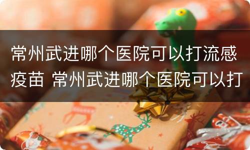 常州武进哪个医院可以打流感疫苗 常州武进哪个医院可以打流感疫苗针
