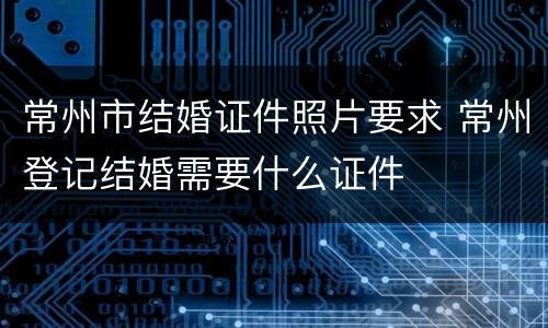 常州市结婚证件照片要求 常州登记结婚需要什么证件
