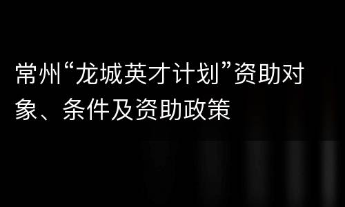 常州“龙城英才计划”资助对象、条件及资助政策