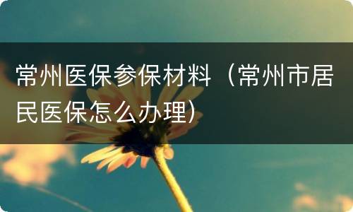 常州医保参保材料（常州市居民医保怎么办理）