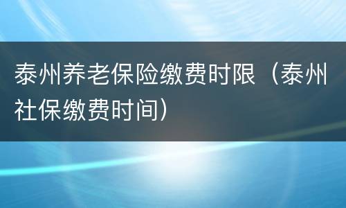 泰州养老保险缴费时限（泰州社保缴费时间）