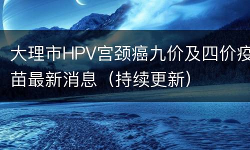 大理市HPV宫颈癌九价及四价疫苗最新消息（持续更新）