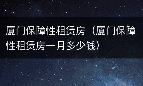 厦门保障性租赁房（厦门保障性租赁房一月多少钱）
