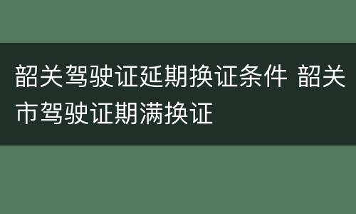 韶关驾驶证延期换证条件 韶关市驾驶证期满换证