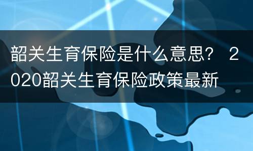 韶关生育保险是什么意思？ 2020韶关生育保险政策最新