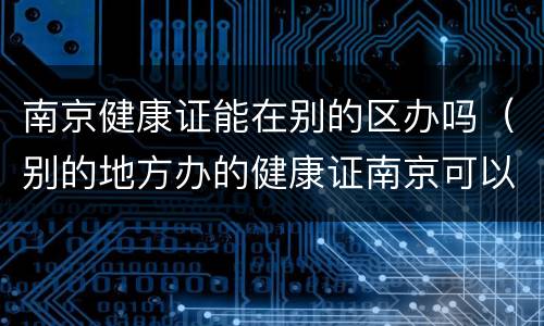 南京健康证能在别的区办吗（别的地方办的健康证南京可以用吗）