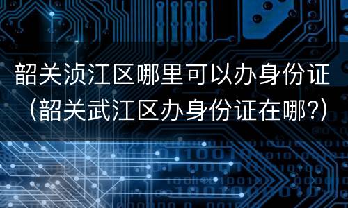 韶关浈江区哪里可以办身份证（韶关武江区办身份证在哪?）