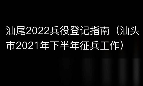 汕尾2022兵役登记指南（汕头市2021年下半年征兵工作）