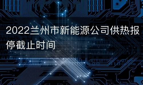 2022兰州市新能源公司供热报停截止时间