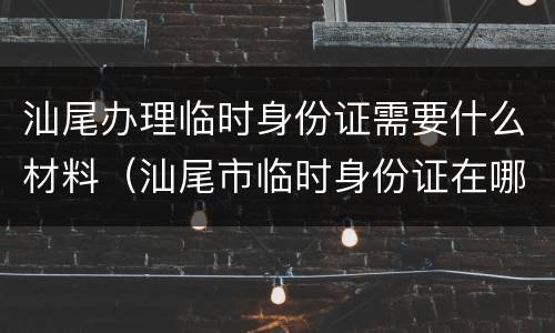 汕尾办理临时身份证需要什么材料（汕尾市临时身份证在哪办理）